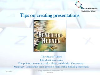 The Finishing School


                 Tips on creating presentations




                                    The Rule of Three
                                   Introduction or aims.
               The points you want to make (three, subdivided if necessary).
            Summary - and ideally an impressive memorable finishing statement.
                                Copyrigt reserved. Do not replicate and
1/11/2013
                                               distribute
 