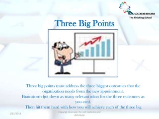The Finishing School

                              Three Big Points




              Three big points must address the three biggest outcomes that the
                       organization needs from the new appointment.
            Brainstorm (jot down as many relevant ideas for the three outcomes as
                                         you can).
             Then hit them hard with how you will achieve each of the three big
                                Copyrigt reserved. Do not replicate and
1/11/2013
                                               distribute
 