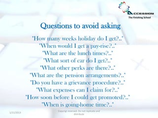 The Finishing School


                 Questions to avoid asking
               "How many weeks holiday do I get?.."
                  "When would I get a pay-rise?.."
                     "What are the lunch times?.."
                      "What sort of car do I get?.."
                   "What other perks are there?.."
              "What are the pension arrangements?.."
              "Do you have a grievance procedure?.."
                 "What expenses can I claim for?.."
            "How soon before I could get promoted?.."
                    "When is going-home time?.."
                        Copyrigt reserved. Do not replicate and
1/11/2013
                                       distribute
 