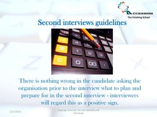 The Finishing School

               Second interviews guidelines




       There is nothing wrong in the candidate asking the
       organisation prior to the interview what to plan and
        prepare for in the second interview - interviewers
                 will regard this as a positive sign.
                       Copyrigt reserved. Do not replicate and
1/11/2013
                                      distribute
 