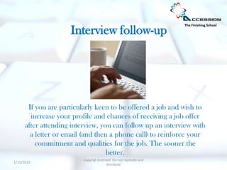 The Finishing School

                     Interview follow-up




       If you are particularly keen to be offered a job and wish to
        increase your profile and chances of receiving a job offer
      after attending interview, you can follow up an interview with
        a letter or email (and then a phone call) to reinforce your
          commitment and qualities for the job. The sooner the
                                   better.
                          Copyrigt reserved. Do not replicate and
1/11/2013
                                         distribute
 