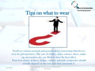 The Finishing School

                     Tips on what to wear




        You'll see various research and general advice concerning what best to
       wear for job interviews. The sort of clothes, styles, colours, shoes, make-
                 up, accessories, etc., are likely to have the best effect.
       Your best choice of dress, clothes, colours and style at interview should
                  actually depend on the role and what surrounds it.
                              Copyrigt reserved. Do not replicate and
1/11/2013
                                             distribute
 