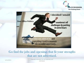 The Finishing School




     Go find the jobs and openings that fit your strengths
                   that are not advertised.
                      Copyrigt reserved. Do not replicate and
1/11/2013
                                     distribute
 