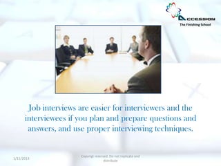 The Finishing School




       Job interviews are easier for interviewers and the
      interviewees if you plan and prepare questions and
       answers, and use proper interviewing techniques.


                      Copyrigt reserved. Do not replicate and
1/11/2013
                                     distribute
 