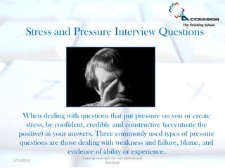 The Finishing School

      Stress and Pressure Interview Questions




   When dealing with questions that put pressure on you or create
    stress, be confident, credible and constructive (accentuate the
  positive) in your answers. Three commonly used types of pressure
  questions are those dealing with weakness and failure, blame, and
                    evidence of ability or experience.
                       Copyrigt reserved. Do not replicate and
1/11/2013
                                      distribute
 