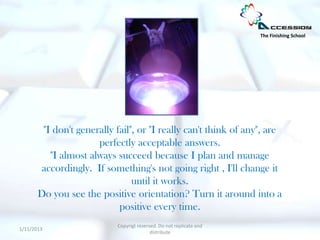 The Finishing School




        "I don't generally fail", or "I really can't think of any", are
                      perfectly acceptable answers.
          "I almost always succeed because I plan and manage
        accordingly. If something's not going right , I'll change it
                                until it works.
       Do you see the positive orientation? Turn it around into a
                            positive every time.
                           Copyrigt reserved. Do not replicate and
1/11/2013
                                          distribute
 