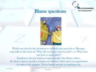 Blame questions                            The Finishing School




      Watch out also for the invitation to rubbish your past job or Manager,
    especially in the form of: "Why did you leave your last job?", or "Why have
                               you had so many jobs?"
           Employers do not want to employ people who blame others.
    So always express positive reasons and answers when given an opportunity
          to express the negative. Never blame anyone or anything else.
                            Copyrigt reserved. Do not replicate and
1/11/2013
                                           distribute
 