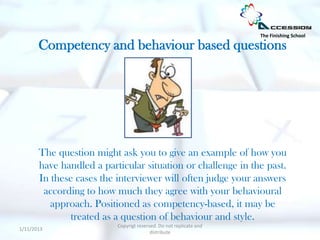 The Finishing School

       Competency and behaviour based questions




       The question might ask you to give an example of how you
       have handled a particular situation or challenge in the past.
       In these cases the interviewer will often judge your answers
        according to how much they agree with your behavioural
          approach. Positioned as competency-based, it may be
               treated as a question of behaviour and style.
                          Copyrigt reserved. Do not replicate and
1/11/2013
                                         distribute
 