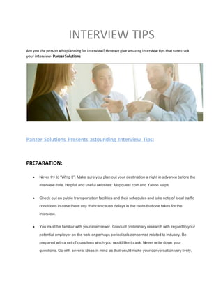 INTERVIEW TIPS
Are you the personwhoplanningforinterview? Here we give amazinginterview tipsthatsure crack
your interview- PanzerSolutions
Panzer Solutions Presents astounding Interview Tips:
PREPARATION:
 Never try to “Wing It”. Make sure you plan out your destination a night in advance before the
interview date. Helpful and useful websites: Mapquest.com and Yahoo Maps.
 Check out on public transportation facilities and their schedules and take note of local traffic
conditions in case there any that can cause delays in the route that one takes for the
interview.
 You must be familiar with your interviewer. Conduct preliminary research with regard to your
potential employer on the web or perhaps periodicals concerned related to industry. Be
prepared with a set of questions which you would like to ask. Never write down your
questions. Go with several ideas in mind as that would make your conversation very lively.
 
