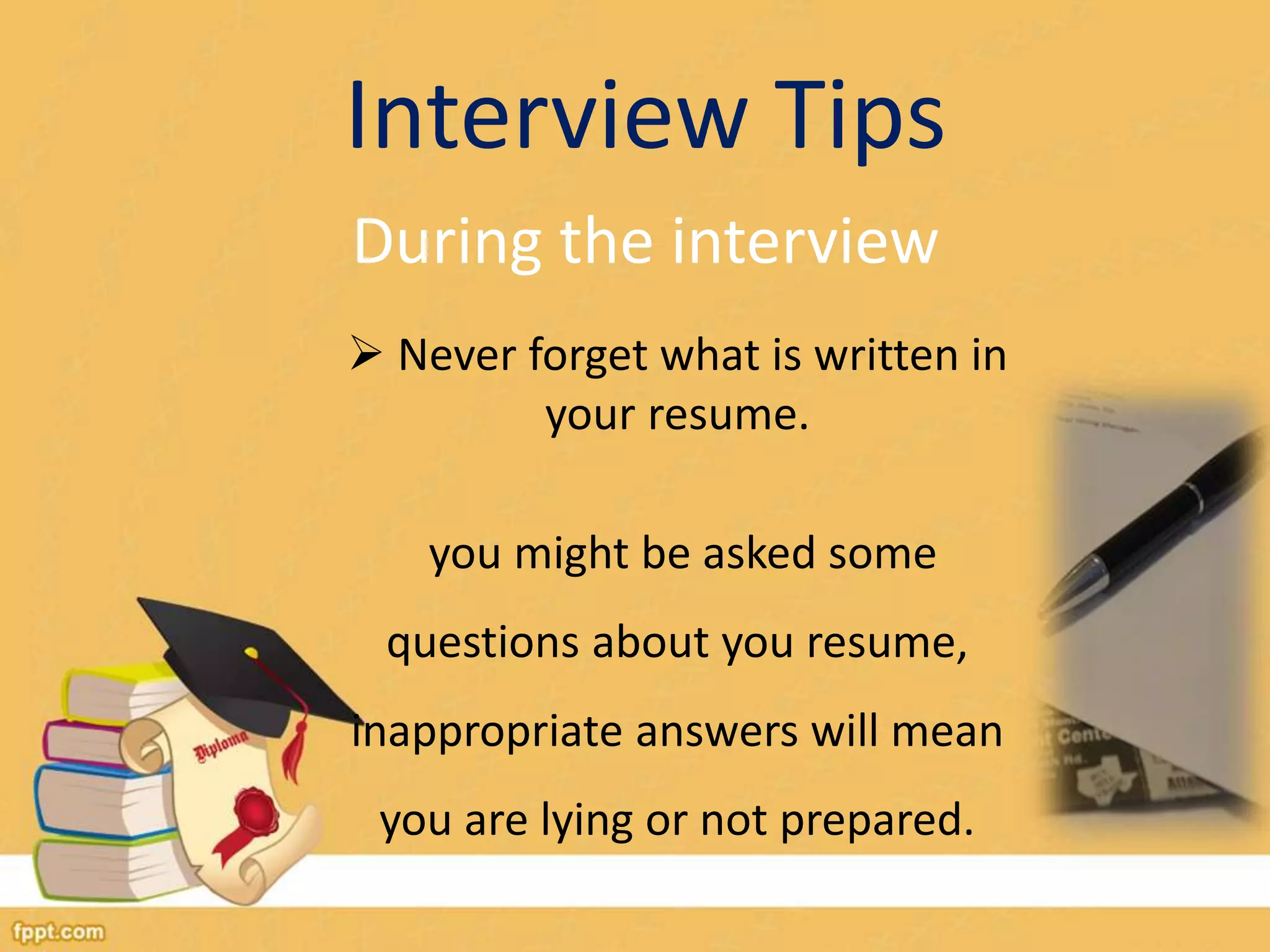 Interview Tips 
During the interview 
 Never forget what is written in 
your resume. 
you might be asked some 
questions about you resume, 
inappropriate answers will mean 
you are lying or not prepared. 
 