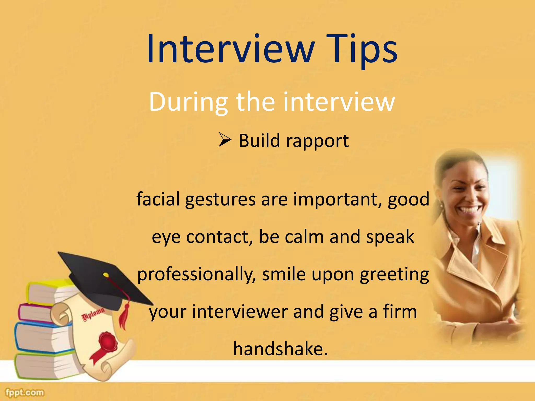 Interview Tips 
During the interview 
 Build rapport 
facial gestures are important, good 
eye contact, be calm and speak 
professionally, smile upon greeting 
your interviewer and give a firm 
handshake. 
 