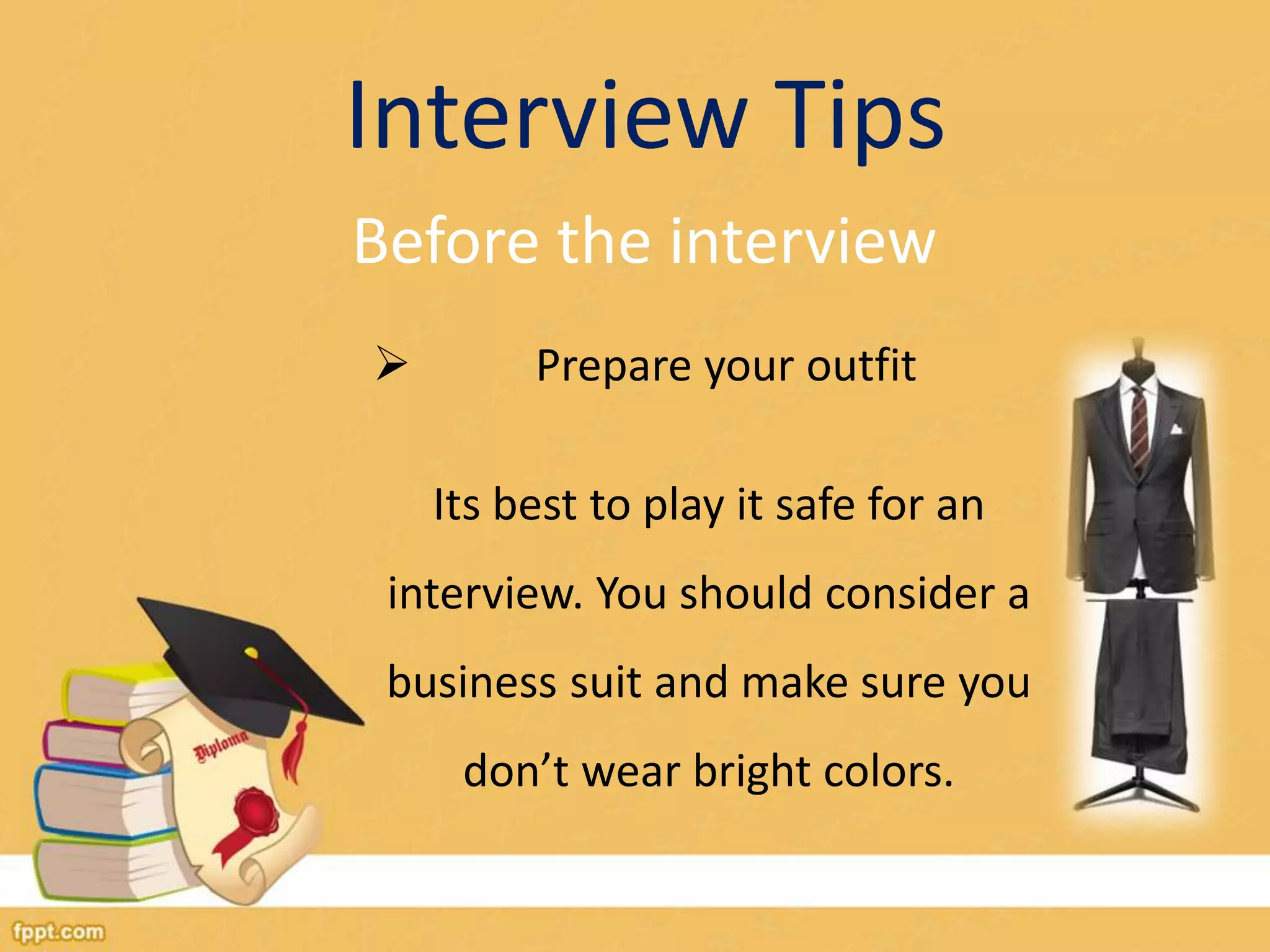 Interview Tips 
Before the interview 
 Prepare your outfit 
Its best to play it safe for an 
interview. You should consider a 
business suit and make sure you 
don’t wear bright colors. 
 
