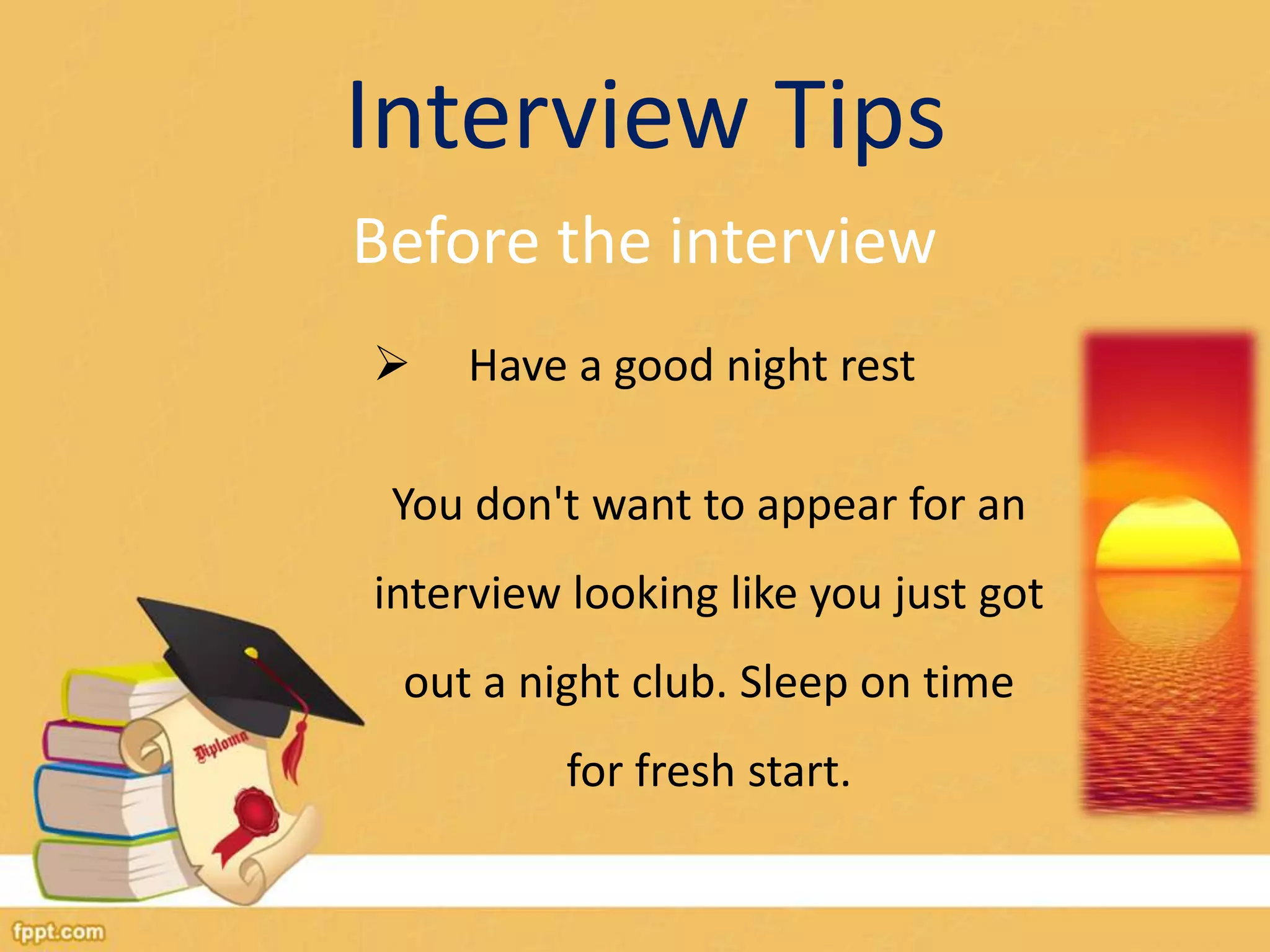 Interview Tips 
Before the interview 
 Have a good night rest 
You don't want to appear for an 
interview looking like you just got 
out a night club. Sleep on time 
for fresh start. 
 