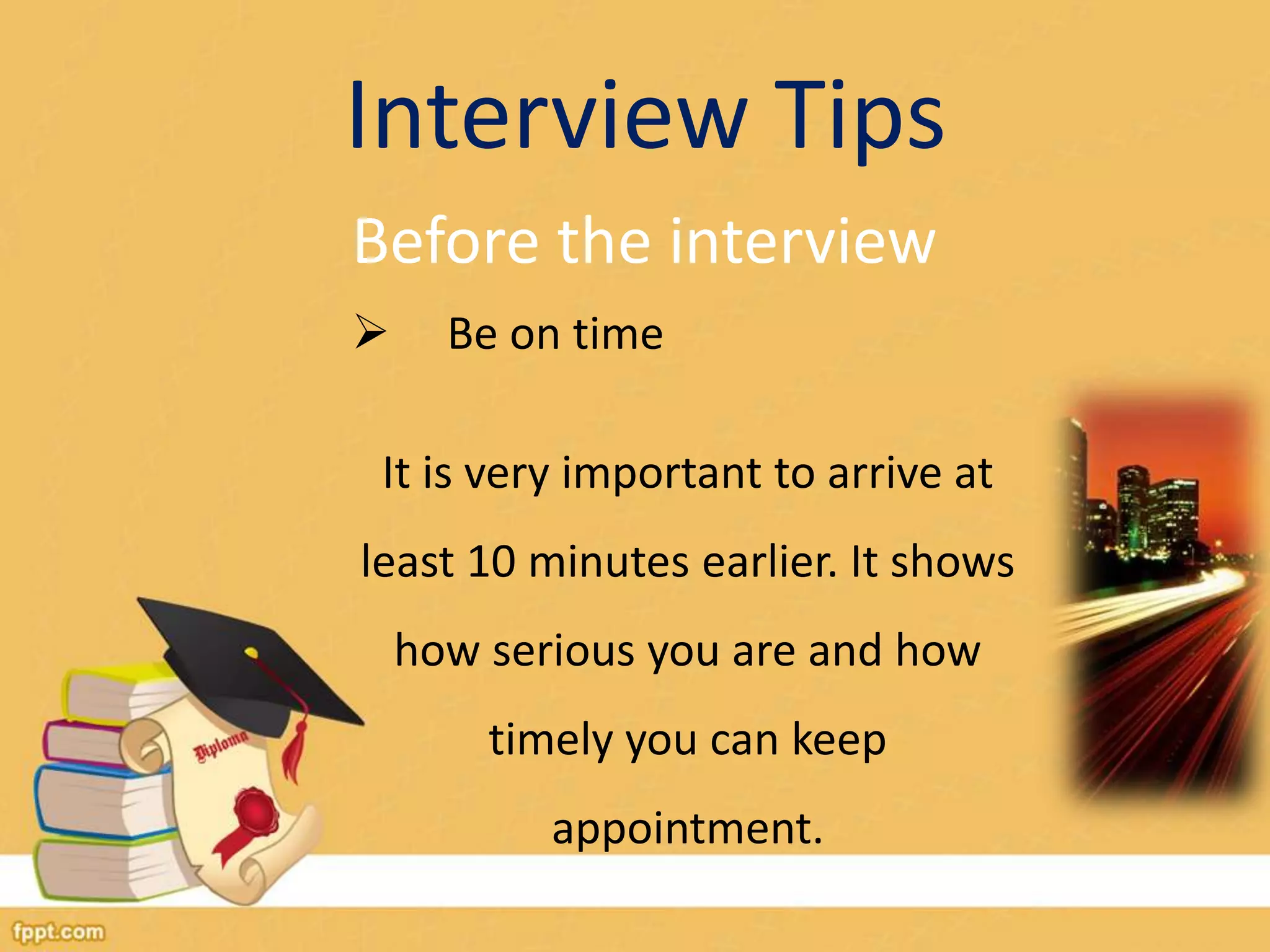 Interview Tips 
Before the interview 
 Be on time 
It is very important to arrive at 
least 10 minutes earlier. It shows 
how serious you are and how 
timely you can keep 
appointment. 
 