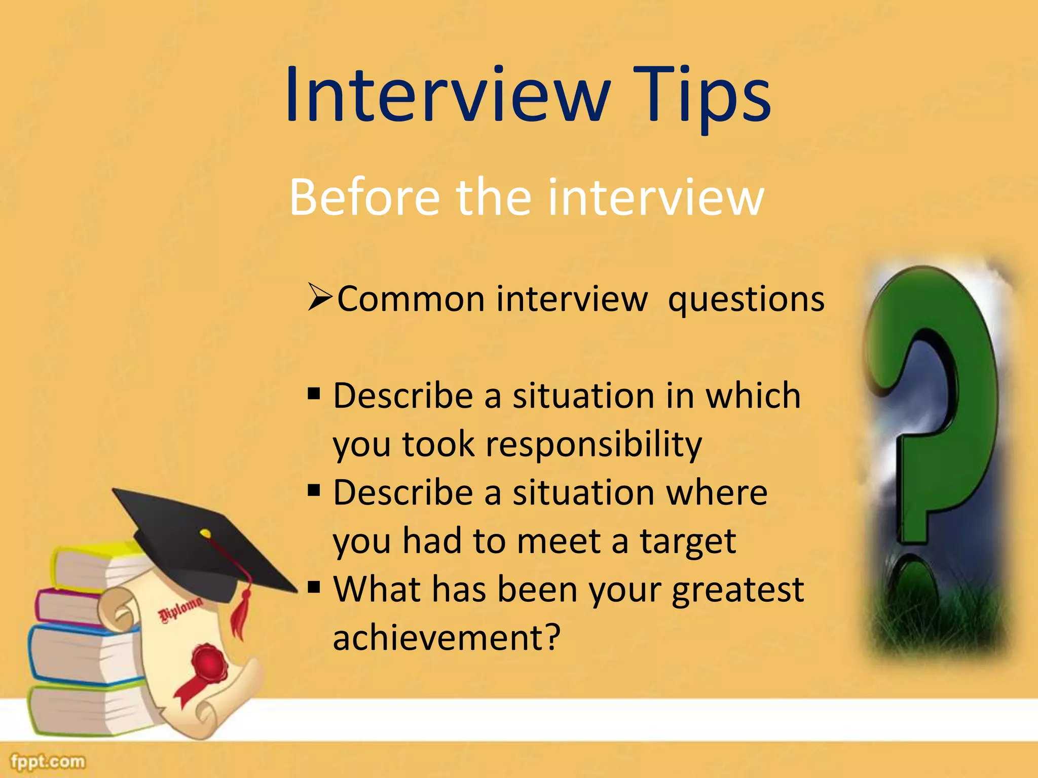 Interview Tips 
Before the interview 
Common interview questions 
 Describe a situation in which 
you took responsibility 
 Describe a situation where 
you had to meet a target 
 What has been your greatest 
achievement? 
 