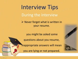Interview Tips 
During the interview 
 Never forget what is written in 
your resume. 
you might be asked some 
questions about you resume, 
inappropriate answers will mean 
you are lying or not prepared. 
 