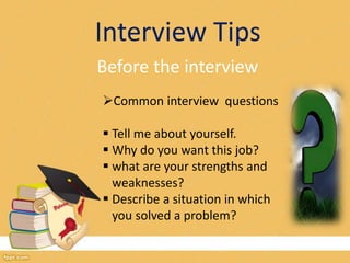 Interview Tips 
Before the interview 
Common interview questions 
 Tell me about yourself. 
 Why do you want this job? 
 what are your strengths and 
weaknesses? 
 Describe a situation in which 
you solved a problem? 
 