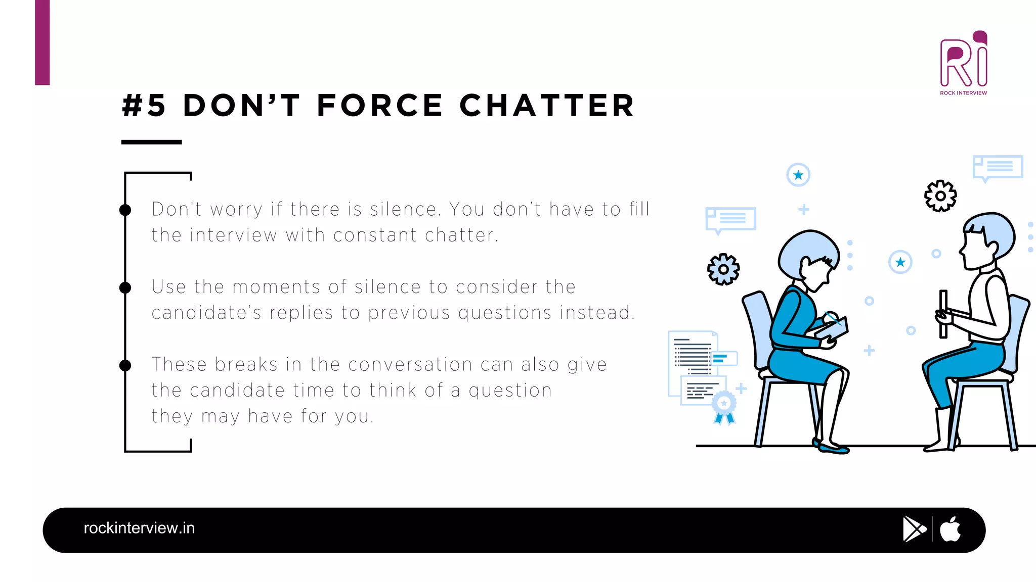 #5 DON’T FORCE CHATTER
rockinterview.in
Don’t worry if there is silence. You don’t have to ﬁll
the interview with constant chatter.
Use the moments of silence to consider the
candidate’s replies to previous questions instead.
These breaks in the conversation can also give
the candidate time to think of a question
they may have for you.
 