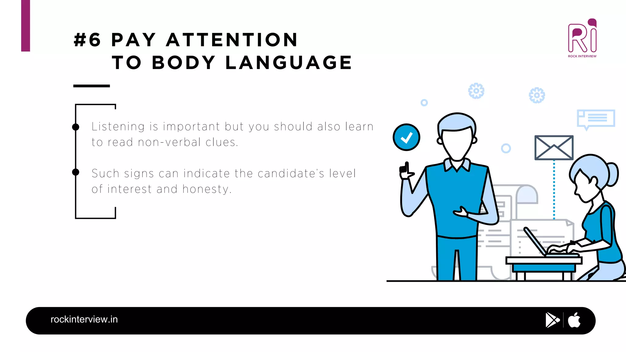 #6 PAY ATTENTION
TO BODY LANGUAGE
rockinterview.in
Listening is important but you should also learn
to read non-verbal clues.
Such signs can indicate the candidate’s level
of interest and honesty.
 