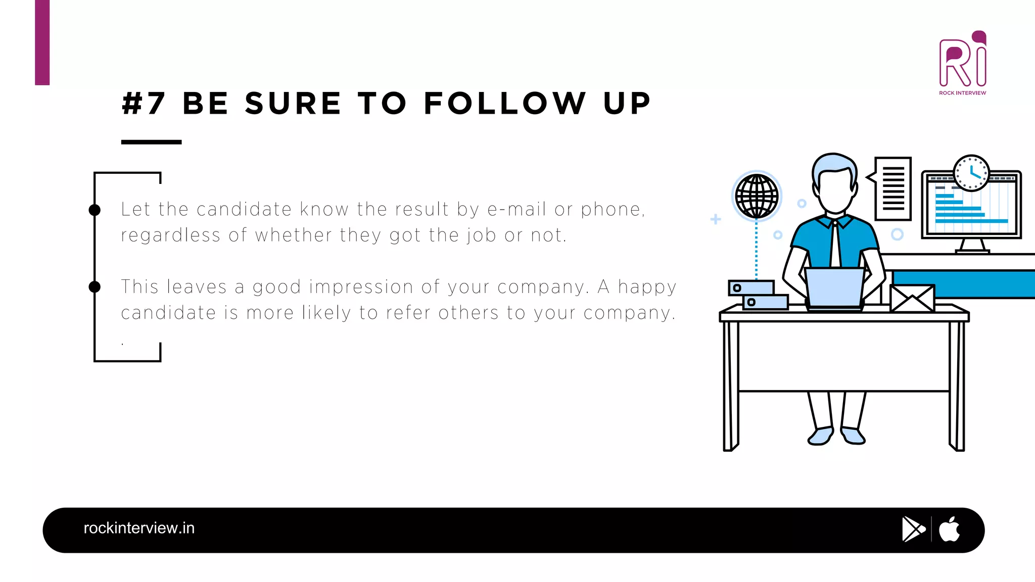 #7 BE SURE TO FOLLOW UP
rockinterview.in
Let the candidate know the result by e-mail or phone,
regardless of whether they got the job or not.
This leaves a good impression of your company. A happy
candidate is more likely to refer others to your company.
.
 