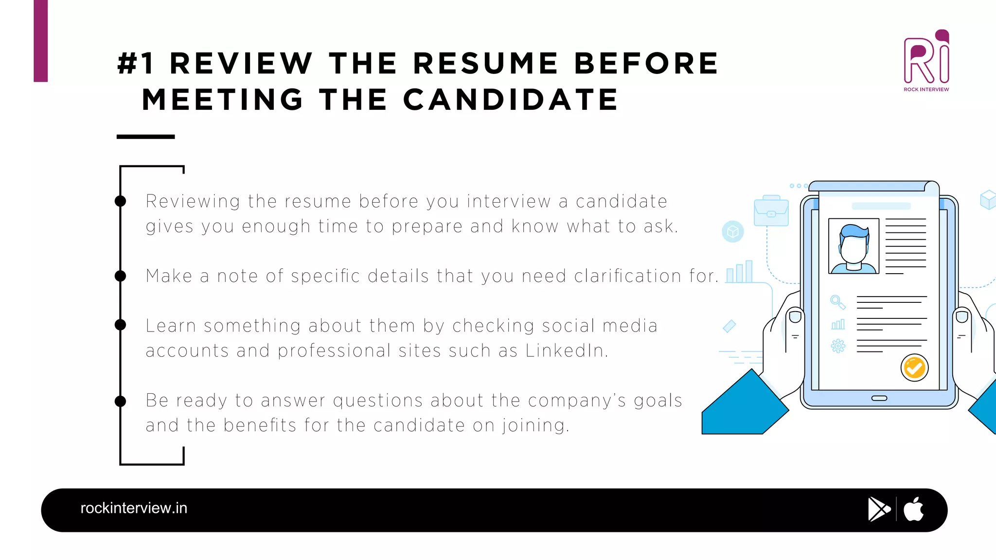 #1 REVIEW THE RESUME BEFORE
MEETING THE CANDIDATE
rockinterview.in
Reviewing the resume before you interview a candidate
gives you enough time to prepare and know what to ask.
Make a note of speciﬁc details that you need clariﬁcation for.
Learn something about them by checking social media
accounts and professional sites such as LinkedIn.
Be ready to answer questions about the company’s goals
and the beneﬁts for the candidate on joining.
 