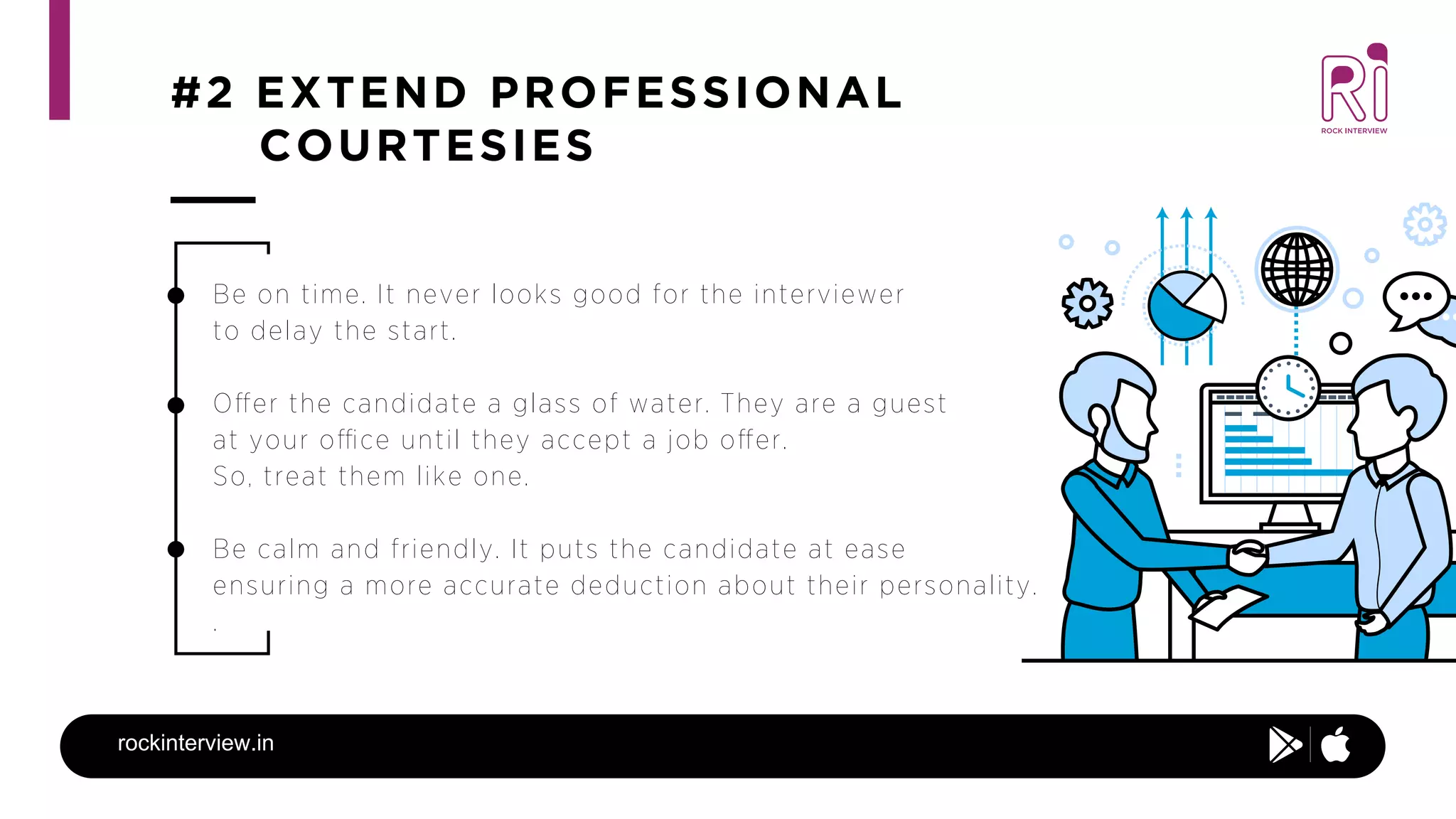#2 EXTEND PROFESSIONAL
COURTESIES
rockinterview.in
Be on time. It never looks good for the interviewer
to delay the start.
Oﬀer the candidate a glass of water. They are a guest
at your oﬃce until they accept a job oﬀer.
So, treat them like one.
Be calm and friendly. It puts the candidate at ease
ensuring a more accurate deduction about their personality.
.
 