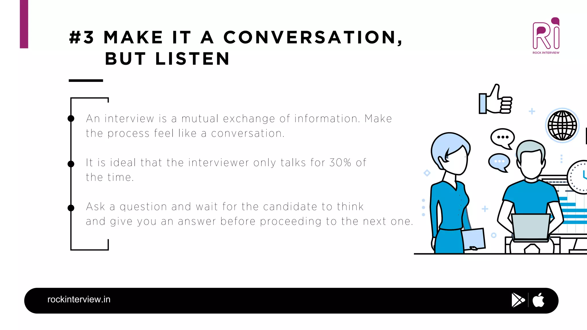 #3 MAKE IT A CONVERSATION,
BUT LISTEN
rockinterview.in
An interview is a mutual exchange of information. Make
the process feel like a conversation.
It is ideal that the interviewer only talks for 30% of
the time.
Ask a question and wait for the candidate to think
and give you an answer before proceeding to the next one.
 