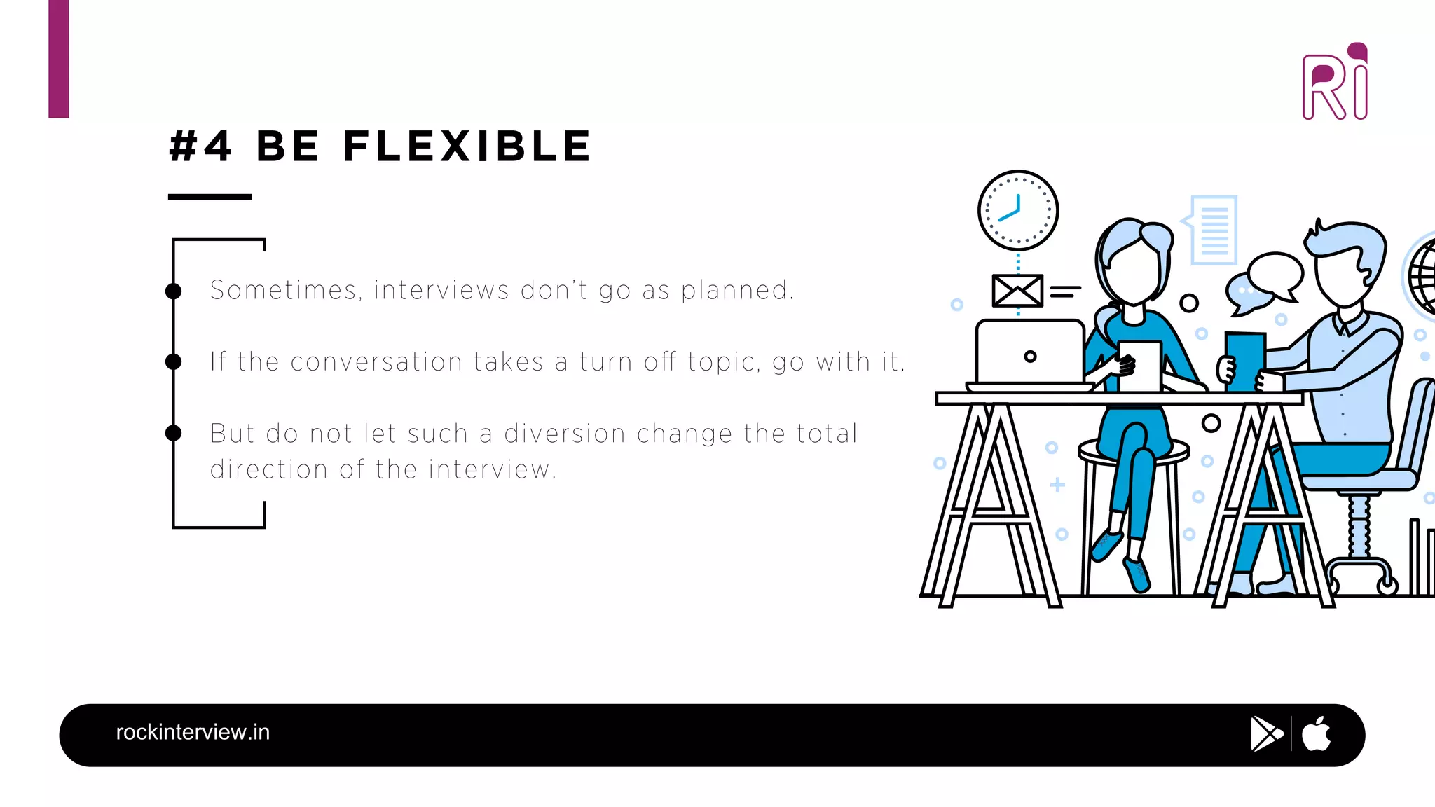 #4 BE FLEXIBLE
rockinterview.in
Sometimes, interviews don’t go as planned.
If the conversation takes a turn oﬀ topic, go with it.  
But do not let such a diversion change the total
direction of the interview.
 