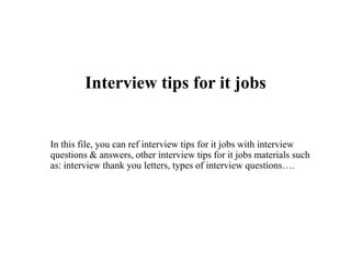 Interview tips for it jobs
In this file, you can ref interview tips for it jobs with interview
questions & answers, other interview tips for it jobs materials such
as: interview thank you letters, types of interview questions….
 