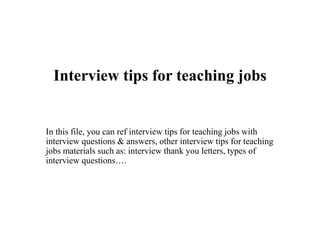 Interview tips for teaching jobs
In this file, you can ref interview tips for teaching jobs with
interview questions & answers, other interview tips for teaching
jobs materials such as: interview thank you letters, types of
interview questions….
 