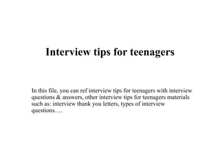 Interview tips for teenagers
In this file, you can ref interview tips for teenagers with interview
questions & answers, other interview tips for teenagers materials
such as: interview thank you letters, types of interview
questions….
 