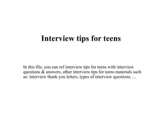 Interview tips for teens
In this file, you can ref interview tips for teens with interview
questions & answers, other interview tips for teens materials such
as: interview thank you letters, types of interview questions….
 