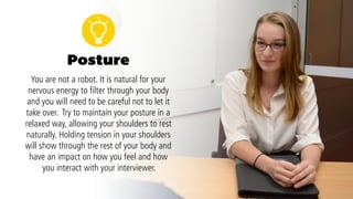 Posture
You are not a robot. It is natural for your nervous
energy to filter through your body and you will
need to be careful not to let it take over.Try to
maintain your posture in a relaxed way, allowing
your shoulders to rest naturally. Holding tension in
your shoulders will show through the rest of your
body and have an impact on how you feel and how
you interact with your interviewer.An open posture
will send a positive message to your interviewers.
 