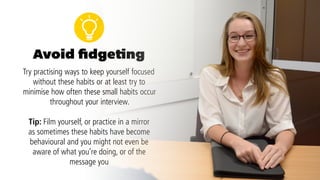 We all have our habits when it comes to
fidgeting, whether it’s clicking a pen, playing
with your hair or jewellery or even tapping on
the desk.While in an everyday setting these
small gestures might not seem important, in a
job interview they can quickly become distracting
and give the impression that you’re nervous,
disinterested or under-prepared.
6.
Avoid fidgeting
 