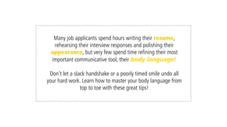 Many job applicants spend hours writing their résumé,
rehearsing their interview responses and polishing their
appearance, but very few spend time refining their most
important communicative tool, their body language!
Don’t let a slack handshake or poorly timed smile undo all your
hard work. Learn how to master your body language from top to
toe with these 7 great tips!
 