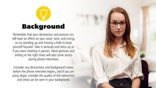 To help you keep track of these tips for your next interview,
here’s your very own checklist:
	 Hold eye contact with interviewers for a few seconds at a time
	 Smile at appropriate times
	 Sit up straight, but relaxed
	 Give a firm handshake for 2–3 pumps
	 Use hand gestures at waist level
	 Try not to fidget
	 Cross your legs at the ankle
	 Be conscious of your body language even if the interviewer can’t see you
 