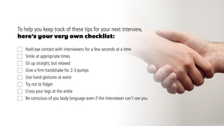 CRICOS: QLD00244B  NSW02225M  TEQSA: PRV12081  29.2.2  11.2016  Graphics © Shutterstock  Photos © USQ Online Marketing
social.usq.edu.au
By being mindful of your movements, both big and small, you’ll be able to use body
language effectively to send the right message and succeed in your next job interview. Now
that you’ve got the job interview body language down pat, check out these tips on how to
dress to impress.
For more on how to succeed during your next interview, contact the
Career Development team at Student Services.
Online
usq.edu.au or visit the CareerHub
On-campus
Toowoomba 	 +61 7 4631 2372		 stsv@usq.edu.au	
Springfield 			 +61 7 3470 4400		 studentservicesspringfield@usq.edu.au
Ipswich 			 +61 7 3470 4400		 studentservicesspringfield@usq.edu.au	
 