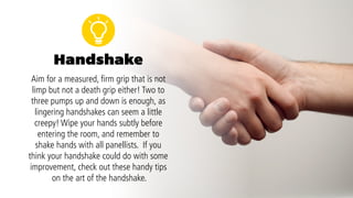 Handshake
Wipe your hands subtly before entering the room,
and remember to shake hands with all panellists.
Aim for a measured, firm grip that is not limp but
not a death grip either!
Two to 3 pumps up and down is enough, as
lingering handshakes can seem a little creepy! If
you think your handshake could do with some
improvement, check out these handy tips on the
art of the handshake.
 