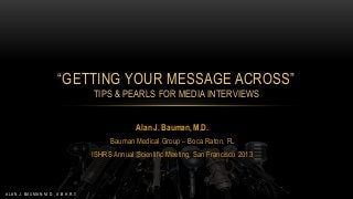 “GETTING YOUR MESSAGE ACROSS”
TIPS & PEARLS FOR MEDIA INTERVIEWS
Alan J. Bauman, M.D.
Bauman Medical Group – Boca Raton, FL
ISHRS Annual Scientific Meeting, San Francisco 2013

ALAN J. BAUMAN M.D., A.B.H.R.S.

 
