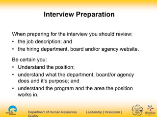 Department of Human Resources Leadership | Innovation |Department of Human Resources Leadership | Innovation |
Interview Preparation
When preparing for the interview you should review:
• the job description; and
• the hiring department, board and/or agency website.
Be certain you:
• Understand the position;
• understand what the department, board/or agency
does and it’s purpose; and
• understand the program and the area the position
works in.
 