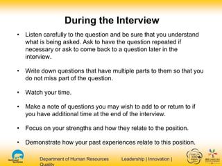 Department of Human Resources Leadership | Innovation |Department of Human Resources Leadership | Innovation |
During the Interview
• Listen carefully to the question and be sure that you understand
what is being asked. Ask to have the question repeated if
necessary or ask to come back to a question later in the
interview.
• Write down questions that have multiple parts to them so that you
do not miss part of the question.
• Watch your time.
• Make a note of questions you may wish to add to or return to if
you have additional time at the end of the interview.
• Focus on your strengths and how they relate to the position.
• Demonstrate how your past experiences relate to this position.
 