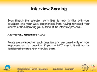 Department of Human Resources Leadership | Innovation |Department of Human Resources Leadership | Innovation |
Interview Scoring
Even though the selection committee is now familiar with your
education and your work experiences from having reviewed your
resume or from knowing you outside of the interview process…
Answer ALL Questions Fully!
Points are awarded for each question and are based only on your
responses for that question. If you do NOT say it, it will not be
considered towards your interview score.
 