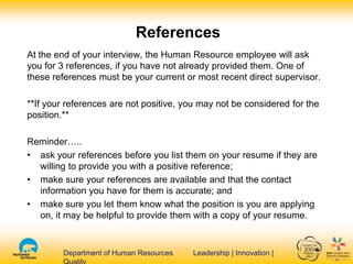 Department of Human Resources Leadership | Innovation |Department of Human Resources Leadership | Innovation |
References
At the end of your interview, the Human Resource employee will ask
you for 3 references, if you have not already provided them. One of
these references must be your current or most recent direct supervisor.
**If your references are not positive, you may not be considered for the
position.**
Reminder…..
• ask your references before you list them on your resume if they are
willing to provide you with a positive reference;
• make sure your references are available and that the contact
information you have for them is accurate; and
• make sure you let them know what the position is you are applying
on, it may be helpful to provide them with a copy of your resume.
 