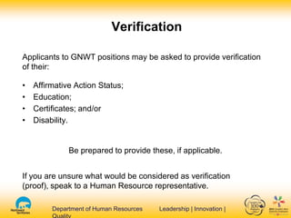 Department of Human Resources Leadership | Innovation |Department of Human Resources Leadership | Innovation |
Verification
Applicants to GNWT positions may be asked to provide verification
of their:
• Affirmative Action Status;
• Education;
• Certificates; and/or
• Disability.
Be prepared to provide these, if applicable.
If you are unsure what would be considered as verification
(proof), speak to a Human Resource representative.
 