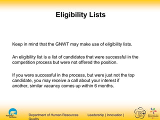 Department of Human Resources Leadership | Innovation |Department of Human Resources Leadership | Innovation |
Eligibility Lists
Keep in mind that the GNWT may make use of eligibility lists.
An eligibility list is a list of candidates that were successful in the
competition process but were not offered the position.
If you were successful in the process, but were just not the top
candidate, you may receive a call about your interest if
another, similar vacancy comes up within 6 months.
 