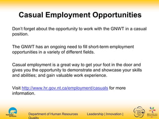 Department of Human Resources Leadership | Innovation |Department of Human Resources Leadership | Innovation |
Casual Employment Opportunities
Don’t forget about the opportunity to work with the GNWT in a casual
position.
The GNWT has an ongoing need to fill short-term employment
opportunities in a variety of different fields.
Casual employment is a great way to get your foot in the door and
gives you the opportunity to demonstrate and showcase your skills
and abilities; and gain valuable work experience.
Visit http://www.hr.gov.nt.ca/employment/casuals for more
information.
 