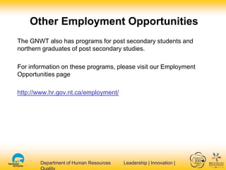 Department of Human Resources Leadership | Innovation |Department of Human Resources Leadership | Innovation |
Other Employment Opportunities
The GNWT also has programs for post secondary students and
northern graduates of post secondary studies.
For information on these programs, please visit our Employment
Opportunities page
http://www.hr.gov.nt.ca/employment/
 