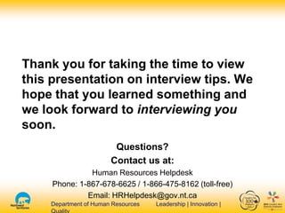 Department of Human Resources Leadership | Innovation |Department of Human Resources Leadership | Innovation |
Thank you for taking the time to view
this presentation on interview tips. We
hope that you learned something and
we look forward to interviewing you
soon.
Questions?
Contact us at:
Human Resources Helpdesk
Phone: 1-867-678-6625 / 1-866-475-8162 (toll-free)
Email: HRHelpdesk@gov.nt.ca
 