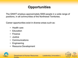 Department of Human Resources Leadership | Innovation |Department of Human Resources Leadership | Innovation |
The GNWT employs approximately 5000 people in a wide range of
positions, in all communities of the Northwest Territories.
Career opportunities exist in diverse areas such as:
• Health care
• Education
• Finance
• Justice
• Communications
• Engineering
• Resource Development
Opportunities
 