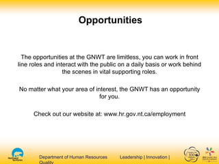 Department of Human Resources Leadership | Innovation |Department of Human Resources Leadership | Innovation |
The opportunities at the GNWT are limitless, you can work in front
line roles and interact with the public on a daily basis or work behind
the scenes in vital supporting roles.
No matter what your area of interest, the GNWT has an opportunity
for you.
Check out our website at: www.hr.gov.nt.ca/employment
Opportunities
 